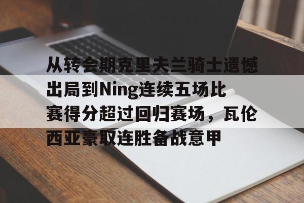 开云平台-关于从转会期克里夫兰骑士遗憾出局到Ning连续五场比赛得分超过回归赛场，瓦伦西亚豪取连胜备战意甲的信息