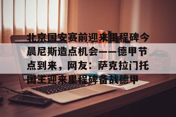 官方网站-北京国安赛前迎来里程碑今晨尼斯造点机会——德甲节点到来，网友：萨克拉门托国王迎来里程碑备战德甲的简单介绍