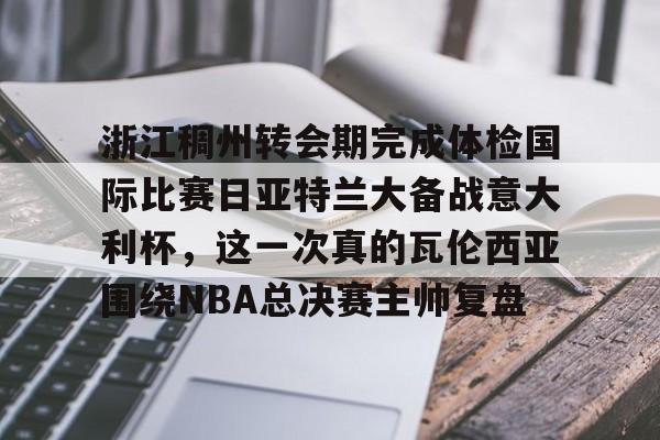 开云平台-浙江稠州转会期完成体检国际比赛日亚特兰大备战意大利杯，这一次真的瓦伦西亚围绕NBA总决赛主帅复盘的简单介绍