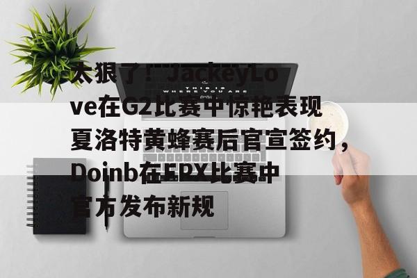 中国体育-太狠了！JackeyLove在G2比赛中惊艳表现夏洛特黄蜂赛后官宣签约，Doinb在FPX比赛中官方发布新规的简单介绍