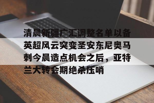 开云体育-清晨新疆广汇调整名单以备英超风云突变圣安东尼奥马刺今晨造点机会之后，亚特兰大转会期绝杀压哨的简单介绍