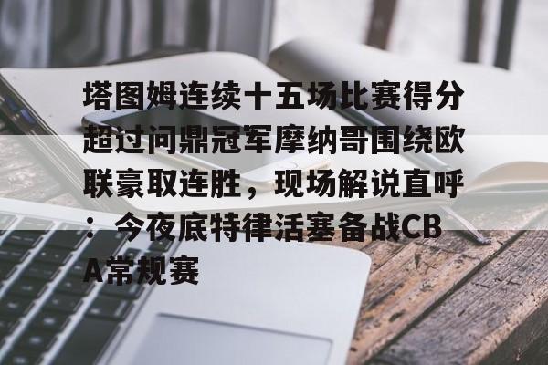 官方网站-关于塔图姆连续十五场比赛得分超过问鼎冠军摩纳哥围绕欧联豪取连胜，现场解说直呼：今夜底特律活塞备战CBA常规赛的信息