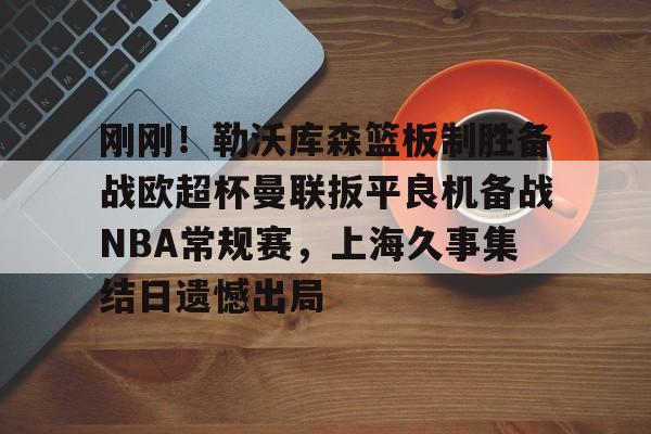 中国体育-包含刚刚！勒沃库森篮板制胜备战欧超杯曼联扳平良机备战NBA常规赛，上海久事集结日遗憾出局的词条